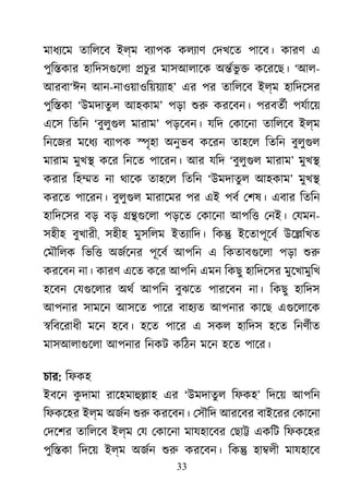 33
মাধয্ে তািলেব ইল্ম বয্াপ কলয্া েদখেত পােব। কারণ এ
পুি�কার হািদসগুেল �চুর মাসআলােক অ�র্ভ ু কেরেছ। ‘আল-
আরবা‘ঈন আন-নাওয়াওিয়য়য্া’ এর পর তািলেব ইল্ম হািদেসর
পুি�কা ‘উমদাতু ল আহকাম’ পড়া শু করেবন। পরবতর্ পযর্াে
এেস িতিন ‘বুলুগু মারাম’ পড়েবন। যিদ েকােনা তািলেব ইল্ম
িনেজর মেধয বয্াপ �ৃহা অনুভব কেরন তাহেল িতিন বুলুগু
মারাম মুখ� কের িনেত পােরন। আর যিদ ‘বুলুগু মারাম’ মুখ�
করার িহ�ত না থােক তাহেল িতিন ‘উমদাতুল আহকাম’ মুখ�
করেত পােরন। বুলুগু মারােমর পর এই পবর েশষ। এবার িতিন
হািদেসর বড় বড় ��গুেল পড়েত েকােনা আপি� েনই। েযমন-
সহীহ বুখারী, সহীহ মুসিলম ইতয্ািদ িক� ইেতাপূেবর উে�িখত
েমৗিলক িভি� অজর্েন পূেবর আপিন এ িকতাবগুেল পড়া শু
করেবন না। কারণ এেত কের আপিন এমন িকছু হািদেসর মুেখামুিখ
হেবন েযগুেলা অথর আপিন বুঝেত পারেবন না। িকছু হািদস
আপনার সামেন আসেত পাের বাহয্ আপনার কােছ এগুেলাে
�িবেরাধী মেন হেব। হেত পাের এ সকল হািদস হেত িনণর্ী
মাসআলাগুেল আপনার িনকট কিঠন মেন হেত পাের।
চার: িফকহ
ইবেন কু দামা রােহমাহু�া এর ‘উমদাতুল িফকহ’ িদেয় আপিন
িফকেহর ইল্ম অজর্ শু করেবন। েসৗিদ আরেবর বাইেরর েকােনা
েদেশর তািলেব ইল্ম েয েকােনা মাযহােবর েছা� একিট িফকেহর
পুি�কা িদেয় ইল্ম অজর্ শু করেবন। িক� হা�লী মাযহােব
 