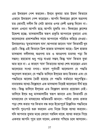 37
এর উদাহরণ েপশ করেবন। ইবেন কু দামা তার উমদা িকতােব
এভােব উদাহরণ েপশ কেরেছন। আপিন িফকেহর �ােশ অ�গণয
মত েকানিট, দলীল িক েসটা জানার ওপর েবশী গুর িদেবন না।
কারণ এখেনা আপিন ছা�; আপিন মুফিত নন। িফকেহর �ােশর
উে�শয হে�- মাসআলািটর �রূ �কৃ িত আপনােক বুঝােনা এবং
আেলমেদর �কাশভি�র সােথ আপনােক পিরিচত কিরেয় েদওয়া।
উদাহরণতঃ ‘মুখতাসারু যাদ’; আপনারা জােনন ‘যাদ’ িকতাবিট খুব
েছাট। িক� এই িকতােব ি�শ হাজার মাসআলা আেছ। ি�শ হাজার
মাসআলা দলীলসহ, অ�গণয মত ও অন�গণয মতসহ পড়া িক
স�ব!! হয়েতাবা শুধ পেড় যাওয়া স�ব; িক� ‘যাদ’ িকতাব বুঝা
আর হেব না। এ কারেণ ‘যাদ’ িকতােবর বয্াখয েশষ কেরেছন এমন
আেলেমর সংখয্ নগনয্ কারণ পূবর্বতর আেলমগণ েয প�িত
অনুসরণ করেতন, েয প�িত তািলেব ইল্েমর জনয িহতকর এবং েয
প�িতেত আেলম ৈতরী হেয়েছ েস প�িত বতর্মাে অনুপি�ত।
নানারকম বয্াখয-িবে�ষেণ এক মাসআলা িনেয়ই আেলাচনা দীঘর হেয়
যায়। িক� তািলেব ইল্েমর এত িবে�ষণ জানার �েয়াজন েনই।
তািলেব ইল্ম শুধ মাসআলািটর �রূ জানেব এবং িকতাবিট েয
মাযহােবর েস মাযহােবর অিভমতিট জানেব। পািনর �থম �কার
পড়া েশষ করার পর িকতাব ব� কের ইেতাপূেবর উে�িখত প�িতেত
আপিন পুনঃপাঠ শু করেবন এবং িনেজ িনেজ বয্াখয করেবন।
যিদ আপনার বুঝার মেধয েকােনা গরিমল থােক, বয্াখয করেত িগেয়
একবার আপিন পূেব চেল যােবন, একবার পি�েম চেল আসেবন।
 