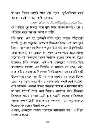 38
আপনার িনেজর কােছই েসটা ধরা পড়েব। পূবর-পি�েমর মােঝ
বয্বধা কতই না বড়। কিব বেলেছন-
ْ
‫ﺳﺎرت‬
ً
‫ﻗﺔ‬ِّ‫ﺸ‬
َ
‫ﺮﺳت‬‫ﺎ‬ً�ِّ‫ﻐﺮ‬::‫ﺘَّﺎن‬�‫ﺑ‬‫ق‬ِّ‫ﺸ‬‫ب‬ِّ‫ﻣﻐﺮ‬
েস িগেয়েছ পূবর িদগে�, আর তুিম চলছ পি�ম িদগে�। পূবর ও
পি�েমর মােঝ বয্বধা কতই না সুদীঘর!
যিদ অব�া এমন হয় (েযমনিট বিণর্ত হেল) তাহেল পিরে�দিট
আপিন পুনরায় পড়েবন। আপনার িশক্ষে িনকট �� কের বুেঝ
িনেবন। আপনােক েয িশক্ পড়ান িতিন যিদ র�ানী (পাইলেটর
মেতা আেলম) হন তাহেল েয সকল মাসআলােত আেলমগেণর
ফেতায়া এই িকতােবর মেতর িবপরীত রেয়েছ িতিন তা উে�খ
করেবন। িতিন বলেবন: এিট এই ��কােরর অিভমত; িক�
আেলমেদর ফেতায়া এর িবপরীত বা অ�গণয মত হে�- এই।
�েতয্কি মাসআলােত িশক্ষে িনকট অ�গণয মত েকানিট েসিট
উে�খ করেত হেব- এমনিট নয়। আর অ�গণয মত বলেত উে�শয
হে�- বড় বড় আেলেম �ীন ও মুফিতগেণর িনকট েযিট অ�গণয-
েসই অিভমত। এভােব িশক্ িফকেহর িকতাব ও ফেতায়ার সােথ
আপনার স�কর ৈতরী কের িদেবন। আপনার সােথ িফকেহর
িকতােবর েযমন স�কর ৈতরী হেব, েতমিন ফেতায়ার িকতােবর
সােথও স�কর ৈতরী হেব। আমার িশক্ষক ‘যাদ’ পাঠদানকােল
িনে�া� িবষয়গুেল উে�খ করেতন:
�থমত: ��কােরর ভােষয্ আেলােক মাসআলার �রূ ও িবধান
উে�খ করেতন।
 