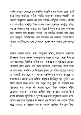 4
অজর্ করেত েপেরেছ েস ততটু কু পােরিন। এর কারণ হে�- েসই
ছা� ইল্ম অজর্েন সিঠক প�িত অনুসরণ করেত পােরিন। েয
প�িত অনুসরণ করেল েস তার লেক্ েপৗঁছুে পারেব। আ�াহ
তার তাকদীের যতটু কু ইল্ম অজর্ িলেখ েরেখেছন ততটু কু হািছল
করেত পারেব। যার মাধয্ে েস িনেজ উপকৃ ত হেব এবং অনয্েদ
জনয কলয্া বেয় আনেত পারেব। েয প�িতর মাধয্ে তার ইলম
হেব মজবুত িভি�িনভর্র যার িভি�েত েস অনয্ে িশক্ িদেত
পারেব। েয ইল্েমর মেধয েকানরূ সে�হ ও সংশেয়র েরশ থাকেব
না।
অেনক তরু আেছ- যারা িকছুক্ হািদস, িকছুক্ তাফিসর,
িকছুক্ িফকহ এভােব িবিক্ষ�ভা পড়াশুন কের। তারা ইল্েমর
আসরগুেলাে িনয়িমত হািযর হয়। একবছর বা দুইবছর একজন
শাইেখর �াশ করার পর যখন িনেজেক পযর্ােলাচন কের তখন
েদখেত পায়- এতিদন েয িবষেয়র �ােশ েস হািযর হেয়েছ আসেল
ঐ িবষয়িট েস বুেঝ না। অথবা যতটু কু েস অজর্ কেরেছ তা
যৎসামানয্ অথবা তার অিজর্ ইল্েমর িভি�মূল খুব দুবর্ল এর
উপর িনভর্ কের তার পেক নতুন িকছু বুঝা বা গেবষণা করা
স�বপর নয়। কারণ কী! কারণ হেলা- ইল্ম অজর্েন সিঠক
�মধারা অনুসরণ না-করা। তািলেব ইল্ম বা জ্ঞান অজর্নকারী
ইল্ম হািছেলর সুিনিদর্ ও সু�� �মধারা অনুসরণ করেত হেব।
সিঠক �মধারা অনুসরণ না করেল েস ইল্েমর পথ েথেক িছটেক
পেড় যােব। এ কারেণ আমরা অেনক তািলেব ইল্মেক ইল্ম
 