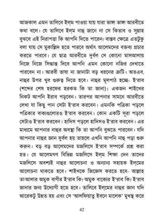 42
আজকাল এমন তািলেব ইল্ম পাওয়া যায় যারা ভা�া ভা�া আরবীেত
কথা বেল। েয তািলেব ইল্ম নাহ জােন না েস িকতাব ও সু�াহ
বুঝেব এই িনরাপ�া িক আপিন িদেত পােরন? বা�ব েক্ষ এতটু কু
বলা যায় েস মুকাি�দ হেত পারেব অথর্া আেলমেদর ব�বয �চার
করেত পারেব। েয ছা� আরবীেত দুবর্ েস েকােনা মাসআলায়
িনেজ িনেজ িস�া� িদেব আপিন এমন েকােনা নিজর েদখােত
পারেবন না। আরবী ভাষা না জানাটা বড় ধরেনর �িট। অতএব,
নাহু উপর খুব গুর িদেত হেব। নাহু মূলপাঠ হে�- ই‘রাব
(শে�র েশষ হরেফর হরকত িক তা জানা)। একজন শাইেখর
িনকট আপিন ইরাব পড়েবন। তারপর আপনার সামেন আরবীেত
েলখা যা িকছু পান েসটা ই‘রাব করেবন। এমনিক পি�কা পড়েল
পি�কার বাকয্গুেলা ই‘রাব করেবন। েকান একিট সূরা পড়েল
েসটাও ই‘রাব করেবন। হািদস পড়েল হািদসও ই‘রাব করেবন। এর
মাধয্ে আপনার নাহু অব�া িক তা আপিন বুঝেত পারেবন। যিদ
আপনার নাহু জ্ঞ দুবর্ হয় তাহেল এখিন আপিন নাহ পড়া শু
করুন বড় বড় আেলমেদর মজিলেস ই‘রাব স�েকর �� করা
হত। েয আেলমগণ িবিভ� মজিলেস ইল্ম িশক্ েদন তােদর
মজিলেস অবশয্ নাহু আেলাচনা ও অনয্ান সহায়ক ইল্েমর
আেলাচনা থাকেত হেব। শাইখেক িজেজ্ করেত হেব- আ�াহ
তা‘আলার অমুক বাণীর ই‘রাব িক? অমুক বােকয্ ই‘রাব িক? ই‘রাব
জানার জনয উেদয্াগ হেত হেব। তািলেব ইল্েমর নাহু জ্ঞ যিদ
আেরকটু উ�ত হয় এবং েস ‘আলিফয়াতু ইবেন মােলক’ মুখ� কের
 