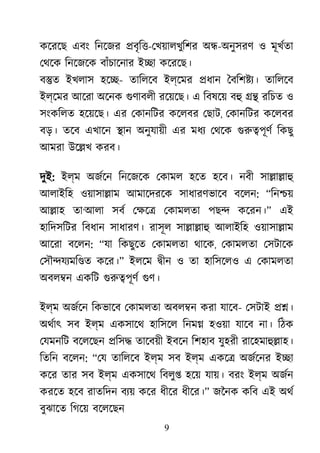 9
কেরেছ এবং িনেজর �বৃি�-েখয়ালখুিশর অ�-অনুসরণ ও মূখর্তা
েথেক িনেজেক বাঁচােনার ই�া কেরেছ।
ব�ত ইখলাস হে�- তািলেব ইল্েমর �ধান ৈবিশ�য্ তািলেব
ইল্েমর আেরা অেনক গুণাবল রেয়েছ। এ িবষেয় বহ �� রিচত ও
সংকিলত হেয়েছ। এর েকানিটর কেলবর েছাট, েকানিটর কেলবর
বড়। তেব এখােন �ান অনুযায়ী এর মধয্ েথেকগুরু�পূ িকছু
আমরা উে�খ করব।
দুই: ইল্ম অজর্ে িনেজেক েকামল হেত হেব। নবী সা�া�াহ
আলাইিহ ওয়াসা�াম আমােদরেক সাধারণভােব বেলন: “িন�য়
আ�াহ তা‘আলা সবর েক্ষ েকামলতা পছ� কেরন।” এই
হািদসিটর িবধান সাধারণ। রাসূল সা�া�াহ আলাইিহ ওয়াসা�াম
আেরা বেলন: “যা িকছুেত েকামলতা থােক, েকামলতা েসটােক
েসৗ�যয্মি� কের।” ইলেম �ীন ও তা হািসেলও এ েকামলতা
অবল�ন একিট গুরু�পূ গুণ
ইল্ম অজর্ে িকভােব েকামলতা অবল�ন করা যােব- েসটাই ��।
অথর্া সব ইল্ম একসােথ হািসেল িনম� হওয়া যােব না। িঠক
েযমনিট বেলেছন �িস� তােবয়ী ইবেন িশহাব যুহরী রােহমাহু�াহ
িতিন বেলন: “েয তািলেব ইল্ম সব ইল্ম একে� অজর্েন ই�া
কের তার সব ইল্ম একসােথ িবলু� হেয় যায়। বরং ইল্ম অজর্
করেত হেব রাতিদন বয্ কের ধীের ধীের।” জৈনক কিব এই অথর
বুঝােত িগেয় বেলেছন
 