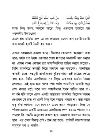 10
َ‫م‬ْ‫ﻮ‬َ ْ
‫َﻴﻟ‬ٌ‫ﻢ‬
ْ
‫ﻠ‬ِ‫ﻋ‬‫ا‬
ً
‫ﺪ‬
َ
‫ﻏ‬َ‫و‬
ُ
‫ﻠ‬
ْ
‫ﺜ‬ِ‫ﻣ‬‫ـ‬‫ـ‬
ُ
‫ﻪ‬ْ‫ﻦ‬ِ‫ﻣ‬ِ‫ﺐ‬
َ ُ
�‫ﻢ‬
ْ
‫ﻠ‬ِ‫ﻌ‬
ْ
‫اﻟ‬ْ
ِ‫ﺘ‬
‫ﻲ‬
َُّ‫ﻂ‬
َ
‫ﻘ‬ُ‫ﺘ‬
ْ
‫ﻠ‬
ُ
‫ﺗ‬
ُ
‫ﻞ‬ ُ‫ﺼ‬
ْ َ
�ُ‫ء‬ْ‫ﺮ‬َ‫ﻤ‬
ْ
‫ال‬‫ﺎ‬َ‫ﻬ‬ِ‫ﺑ‬
ً
‫ﺔ‬َ‫ﻤ‬
ْ
‫ﻜ‬ِ‫ﺣ‬‫ﺎ‬َ‫ﻤ‬
ّ
َ�ِ�َ
ُ
‫ﻞ‬
ْ
‫ّﻴ‬َ‫لﺴ‬
ُ
‫ﺎع‬َ‫ﻤ‬ِ‫ﺘ‬
ْ
‫ﺟ‬ِ‫ا‬ِ‫ﻂ‬
َ
‫ﻘ‬ُّ‫ﻟ‬
আজ িকছু ইল্ম, কালেক আেরা িকছু; এভােবই কু ড়ােত হয়
পছ�নীয় ইল্মগুেল
�মধারায় অিজর্ হেল তা হয় �জ্ঞা; েজেন রাখ, েফাটা েফাটা
জল জমাট হেয়ই ৈতরী হয় বনয্া
এজনয েকামলতা একা� কাময্ িকভােব েকামলতা অবল�ন করা
হেব? অথর্া সব ইল্ম একবাের েপেয় যাওয়ার আকা�ী হেল চলেব
না। েযমন ধরু একজন ছা� তাফিসরিবদয্ হািছল করেত চাে�ন।
িতিন তাফিসের তাবারী িদেয় অধয্য় শু করেলন। তাফিসের
তাবারী হে�- বহুমুখ তাফিসেরর সুিতকাগার। এই ছাে�র েক্ষ
বলা হেব- িতিন তাফিসেরর সব ইল্ম একবাের অজর্ে িনম�
হেয়েছন। এই ছা� শু েথেক েশষ পযর্ তাফিসের তাবারী পড়া
েশষ করেব বেট, তেব তার তাফিসেরর ইল্ম হািছল হেব না।
আপিন যিদ তােক েকান একিট আয়ােতর তাফিসর িজেজ্ কেরন
েদখেবন েস ছা� খুব েবশী িকছু মেন করেত পারেছ না। তার কােছ
শুধ ধাঁধা লাগেব। মেন হেব েস এমন এমন পেড়েছন। িক� েস
পির�ারভােব একিট আয়ােতর তাফিসরও েপশ করেত পারেব না।
তাহেল িক প�িত অনুসরণ করেত হেব? �মধারা অবল�ন করেত
হেব। এর েকান িবক� েনই। �মধারা হে�- পূবর্তর্ আেলমগেণর
অনুসৃত পথ ও প�িত।
 