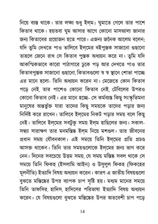 14
িনেয় বয্ থােক। তার লক্ শুধ ইল্ম। ঘুমােত েগেল তার পােশ
িকতাব থােক। হয়তবা ঘুম আসার আেগ েকােনা মাসআলা জানার
জনয িকতােবর �েয়াজন হেত পাের। এজনয জৈনক আেলম বেলন:
যিদ তু িম েদখেত পাও তািলেব ইল্েমর বইপু�ক সাজােনা গুছােন
তাহেল েজেন রাখ েস িকতাব পু�ক অধয্য় কের না। তুিম যিদ
আকি�কভােব কােরা পাঠাগাের ঢু েক পড় আর েদখেত পাও তার
িকতাবপু�ক সাজােনা গুছােন, িকতাবগুেল � � �ােন েশাভা পাে�
এর মােন হেলা- িতিন অধয্য় কেরন না। েমেজেত েকান িকতাব
পেড় েনই, তার পােশও েকােনা িকতাব েনই, েটিবেলর উপরও
েকােনা িকতাব েনই। এর মােন হে�- েস কমর্বয িকছু সং�ৃ িতমনা
মানুেষর অ�ভু র্� যারা তােদ িকছু সময়েক তােদর পড়ার জনয
িনিদর্ কের রােখন। তািলেব ইল্েমর িনকট পড়ার সময় বেল িকছু
েনই। তািলেব ইল্েমর সবটু কু সময় ইল্ম হািছেলর জনয্ সকাল-
স�য্ সারাক্ তার মনমি�� ইল্ম িনেয় মশগুল তার জীবেনর
�ধান সময় েযৗবনকাল। এই সমেয় িতিন ইল্েমর �িত �চ�
আস� থােকন। িতিন তার সময়গুেলাে ইল্েমর জনয ভাগ কের
েনন। িদেনর সবেচেয় উ�ম সময়, েয সময় মি�� সবল থােক েস
সমেয় িতিন িফকহ (ইসলািম আইন) ও উসুলুল িফকহ (িফকেহর
মূলনীিত) ইতয্াি িবষয় অধয্য় কেরন। কারণ এ জাতীয় িবষয়গুেল
বুঝেত মি�ে�র উপর বয্াপ চাপ সৃি� হয়। মধয্ মােনর সমেয়
িতিন তাফিসর, হািদস, হািদেসর পিরভাষা ইতয্াি িবষয় অধয্য়
কেরন। েয িবষয়গুেল বুঝেত মি�ে�র উপর অতেবশী চাপ পেড়
 