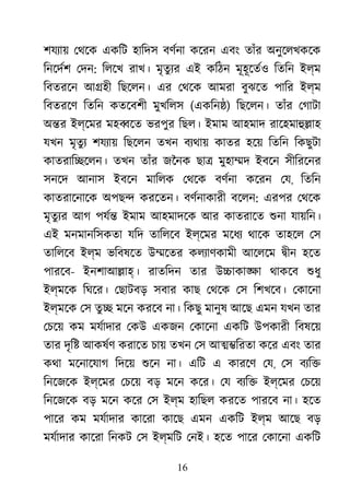 16
শযয্া েথেক একিট হািদস বণর্ন কেরন এবং তাঁর অনুেলখকেক
িনেদর্ েদন: িলেখ রাখ। মৃতুয্ এই কিঠন মূহূেতর্ িতিন ইল্ম
িবতরেন আ�হী িছেলন। এর েথেক আমরা বুঝেত পাির ইল্ম
িবতরেণ িতিন কতেবশী মুখিলস (একিন�) িছেলন। তাঁর েগাটা
অ�র ইল্েমর মহ�েত ভরপুর িছল। ইমাম আহমাদ রােহমাহু�াহ
যখন মৃতুয শযয্া িছেলন তখন বয্থয় কাতর হেয় িতিন িকছুটা
কাতরাি�েলন। তখন তাঁর জৈনক ছা� মুহা�দ ইবেন সীিরেনর
সনেদ আনাস ইবেন মািলক েথেক বণর্ন কেরন েয, িতিন
কাতরােনােক অপছ� করেতন। বণর্নাকার বেলন: এরপর েথেক
মৃতুয্ আগ পযর্ ইমাম আহমাদেক আর কাতরােত শুন যায়িন।
এই মনমানিসকতা যিদ তািলেব ইল্েমর মেধয থােক তাহেল েস
তািলেব ইল্ম ভিবষেত উ�েতর কলয্াণকাম আেলেম �ীন হেত
পারেব- ইনশাআ�াহ। রাতিদন তার উ�াকা�া থাকেব শুধ
ইল্মেক িঘের। েছাটবড় সবার কাছ েথেক েস িশখেব। েকােনা
ইল্মেক েস তু� মেন করেব না। িকছু মানুষ আেছ এমন যখন তার
েচেয় কম মযর্দার েকউ একজন েকােনা একিট উপকারী িবষেয়
তার দৃি� আকষর্ করােত চায় তখন েস আ��িরতা কের এবং তার
কথা মেনােযাগ িদেয় শুে না। এিট এ কারেণ েয, েস বয্ি
িনেজেক ইল্েমর েচেয় বড় মেন কের। েয বয্ি ইল্েমর েচেয়
িনেজেক বড় মেন কের েস ইল্ম হািছল করেত পারেব না। হেত
পাের কম মযর্াদা কােরা কােছ এমন একিট ইল্ম আেছ বড়
মযর্াদা কােরা িনকট েস ইল্মিট েনই। হেত পাের েকােনা একিট
 