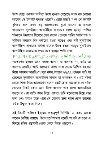 17
ইল্ম েছা� একজন তািলেব ইল্ম বুঝেত েপেরেছ; অথচ বড় েকােনা
আেলম েস ইল্মিট বুঝেত পােরিন। েছা� ছা�িট যখন েস জ্ঞান
বুিঝেয় বেল তখন বড় আেলেমরও বুেঝ আেস। এ �সে�
আেলমগণ সুলাইমান আলাইিহস সালােমর সােথ হুদহ পািখর
ঘটনােক উদাহরণ িহেসেব েপশ কেরন। হুদহ পািখর মযর্াদাগ ও
সৃি�গত অব�ান িন� পযর্ােয় হওয়া সে�ও এবং নবী সুলাইমান
আলাইিহস সালােমর মযর্াদ অেনক উ�ত হওয়া সে�ও সুলাইমান
আলাইিহস সালামেক লক্ কের হুদহ পািখ বেল:
﴿
َ
‫ال‬
َ
‫ق‬
َ
�ُ‫طت‬َ‫أَح‬‫ا‬َ‫م‬ِ‫ب‬ۡ‫م‬
َ
‫ل‬ۡ‫ِط‬
ُ
�‫ِۦ‬‫ه‬ِ‫ب‬
َ
‫ك‬ُ‫ت‬ۡ‫ئ‬ِ‫ج‬َ‫و‬‫ِن‬‫م‬ِۢ‫إ‬َ‫َب‬ٖ‫نَبَإ‬ِ‫ب‬ٍ�ِ‫ق‬َ‫ي‬٢﴾]‫ﻨﻟﻤﻞ‬:٢٢[
“অতঃপর হুদহ এেস বলল: আপিন যা অবগত নন, আিম তা
অবগত হেয়িছ। আিম আপনার কােছ সাবা েথেক িনি�ত সংবাদ
িনেয় আগমন কেরিছ।” [সূরা নমল, আয়াত ২৭:২২] হুদহ পািখ যা
েজেনেছ সুলাইমান আলাইিহস সালাম তা জানেতন না। এই ঘটনা
েথেক িশক্ িনেয় আেলমগণ বেলন: েছাট েহাক, বড় েহাক েয বয্ি
েতামার িনকট েকান জ্ঞ িনেয় আসেব তার সােথ আ��িরতা
করেব না। েয বয্ি জ্ঞ িনেয় এেসেছ তুিম মেনােযাগ িদেয় তার
কথা শুন কারণ হেত পাের েস েতামার জনয নতুন েকান জ্ঞাে
ফটক উ�ু� কের িদেব।
এই িতনিট তািলেব ইল্েমর গুরু�পূ ৈবিশ�য্ এ রকম আেরা
অেনক ৈবিশ�য রেয়েছ। ইেতাপূেবর আমরা বেলিছ আপিন েসগুেল এ
িবষেয় রিচত ��াবলী েথেক েজেন িনেত পারেবন।
 
