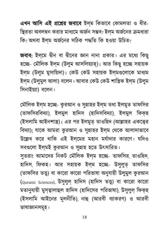 18
এখন আিস এই �ে�র জবােব ইল্ম িকভােব েকামলতা ও ধীর-
ি�রতা অবল�ন করার মাধয্েম অজর স�ব? ইল্ম অজর্েন �মধারা
িক? অথবা ইল্ম অজর্েন সিঠক প�িত িক হওয়া উিচত?
জবাব: ইল্েম �ীন বা �ীেনর জ্ঞ নানা �কার। এর মেধয িকছু
হে�- েমৗিলক ইল্ম (উলুম আসিলয়য্া)। আর িকছু হে� সহায়ক
ইল্ম (উলুম মুসািয়দা)। েকউ েকউ সহায়ক ইল্মগুেলাে মাধয্
ইল্ম (উলুমুল আলা) বেলন। আবার েকউ েকউ শাি�ক ইল্ম (উলুম
িসনাইয়য্) বেলন।
েমৗিলক ইল্ম হে�- কু রআন ও সু�াহর ইল্ম তথা ইলমুত তাফিসর
(তাফিসরিবদয্), ইলমুল হািদস (হািদসিবদয্), ইলমুল িফক্হ
(ইসলািম আইনশা�)। এর পর ইলমুত তাওিহদ (আ�াহর একে�র
িবদয্); যােক আমরা কু রআন ও সু�াহর ইল্ম েথেক আলাদাভােব
উে�খ কের থািক এই ইল্েমর মহান মযর্াদা কারেণ। যিদও
সবগুেল ইল্মই কু রআন ও সু�াহ হেত উৎসািরত।
সুতরাং আমােদর িনকট েমৗিলক ইল্ম হে�- তাফিসর, তাওিহদ,
হািদস, িফকহ। আর সহায়ক ইল্ম হে�- উসুলুত তাফিসর
(তাফিসর ত�) বা কােরা কােরা পিরভাষা অনুযায়ী উলুমুল কু রআন
(Quranic Sciences), উসুলুল হািদস (হািদস ত�) বা কােরা কােরা
মতানুযায়ী মুস্�ালাহু হািদস (হািদেসর পিরভাষা), উসুলুল িফক্হ
(ইসলািম আইেনর মূলনীিত), নাহ (আরবী বয্াকর) ও আরবী
ভাষাজ্ঞানসমূ
 