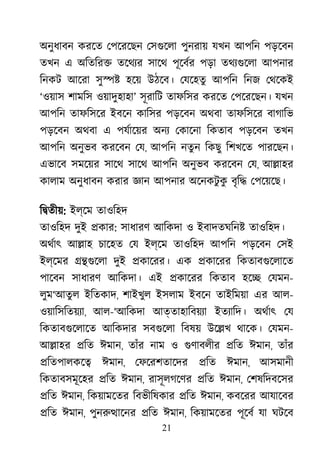 21
অনুধাবন করেত েপেরেছন েসগুেল পুনরায় যখন আপিন পড়েবন
তখন এ অিতির� তেথয্ সােথ পূেবর্ পড়া তথয্গুে আপনার
িনকট আেরা সু�� হেয় উঠেব। েযেহতু আপিন িনজ েথেকই
‘ওয়াস শামিস ওয়াদুহাহা’ সূরািট তাফিসর করেত েপেরেছন। যখন
আপিন তাফিসের ইবেন কািসর পড়েবন অথবা তাফিসের বাগািভ
পড়েবন অথবা এ পযর্ােয় অনয েকােনা িকতাব পড়েবন তখন
আপিন অনুভব করেবন েয, আপিন নতুন িকছু িশখেত পারেছন।
এভােব সমেয়র সােথ সােথ আপিন অনুভব করেবন েয, আ�াহর
কালাম অনুধাবন করার জ্ঞ আপনার অেনকটু কু বৃি� েপেয়েছ।
ি�তীয়: ইল্েম তাওিহদ
তাওিহদ দুই �কার: সাধারণ আিকদা ও ইবাদতঘিন� তাওিহদ।
অথর্া আ�াহ চােহত েয ইল্েম তাওিহদ আপিন পড়েবন েসই
ইল্েমর ��গুেল দুই �কােরর। এক �কােরর িকতাবগুেলাে
পােবন সাধারণ আিকদা। এই �কােরর িকতাব হে� েযমন-
লুম‘আতুল ইিতকাদ, শাইখুল ইসলাম ইবেন তাইিময়া এর আল-
ওয়ািসিতয়য্, আল-‘আিকদা আত্তাহািবয়য্ ইতয্ািদ অথর্া েয
িকতাবগুেলাে আিকদার সবগুেল িবষয় উে�খ থােক। েযমন-
আ�াহর �িত ঈমান, তাঁর নাম ও গুণাবলী �িত ঈমান, তাঁর
�িতপালকে� ঈমান, েফেরশতােদর �িত ঈমান, আসমানী
িকতাবসমূেহর �িত ঈমান, রাসূলগেণর �িত ঈমান, েশষিদবেসর
�িত ঈমান, িকয়ামেতর িবভীিষকার �িত ঈমান, কবেরর আযােবর
�িত ঈমান, পুনরু�ােন �িত ঈমান, িকয়ামেতর পূেবর যা ঘটেব
 