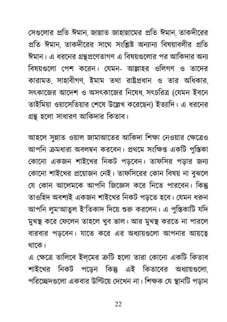 22
েসগুেলা �িত ঈমান, জা�াত জাহা�ােমর �িত ঈমান, তাকদীেরর
�িত ঈমান, তাকদীেরর সােথ সংি�� অনয্ান িবষয়াবলীর �িত
ঈমান। এ ধরেনর ���েণতাগণ এ িবষয়গুেলা পর আিকদার অনয
িবষয়গুেল েপশ কেরন। েযমন- আ�াহর ওিলগণ ও তােদর
কারামত, সাহাবীগণ, ইমাম তথা রা��ধান ও তার অিধকার,
সৎকােজর আেদশ ও অসৎকােজর িনেষধ, সৎচির� (েযমন ইবেন
তাইিময়া ওয়ােসিতয়ার েশেষ উে�খ কেরেছন) ইতয্ািদ এ ধরেনর
�� হেলা সাধারণ আিকদার িকতাব।
আহেল সু�াত ওয়াল জামাআেতর আিকদা িশক্ েনওয়ার েক্ষে
আপিন �মধারা অবল�ন করেবন। �থেম সংিক্ একিট পুি�কা
েকােনা একজন শাইেখর িনকট পড়েবন। তাফিসর পড়ার জনয
েকােনা শাইেখর �েয়াজন েনই। তাফিসেরর েকান িবষয় না বুঝেল
েয েকান আেলমেক আপিন িজেজ্ কের িনেত পারেবন। িক�
তাওিহদ অবশয্ একজন শাইেখর িনকট পড়েত হেব। েযমন ধরু
আপিন লুম‘আতু ল ই‘িতকাদ িদেয় শু করেলন। এ পুি�কািট যিদ
মুখ� কের েফেলন তাহেল খুব ভাল। আর মুখ� করেত না পারেল
বারবার পড়েবন। যােত কের এর অধয্ায়গুে আপনার আয়ে�
থােক।
এ েক্ষ তািলেব ইল্েমর �িট হেলা তারা েকােনা একিট িকতাব
শাইেখর িনকট পেড়ন িক� এই িকতােবর অধয্ায়গুে,
পিরে�দগুেল একবার উি�েয় েদেখন না। িশক্ েয �ানিট পড়ান
 