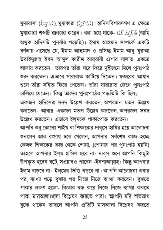 25
মুদারাসা (
ٌ
‫ﺔ‬َ‫ﺳ‬َ‫ار‬
َ
‫ﺪ‬ُ‫)ﻣ‬, মুযাকারা (
ٌ
‫ة‬َ‫ﺮ‬
َ
‫اﻛ‬
َ
‫ﺬ‬ُ‫)ﻣ‬। হািদসিবশারদগণ এ েক্ষ
মুযাকারা শ�িট বয্বহা কেরন। বলা হেয় থােক-
ُ
‫ت‬ْ‫ﺮ‬
َ
‫اﻛ‬
َ
‫ذ‬‫ا‬
َ
‫ﺬ‬
َ
‫ﻛ‬ (আিম
অমুক হািদসিট পুনবর্ারপেড়িছ)। ইমাম আহমাদ স�েকর একিট
বণর্নায় এেসেছ ে, ইমাম আহমাদ ও �িস� ইমাম আবু যুর‘আ
উবাইদু�াহ ইবন আ�ুল কারীম আর্রাযী এশার সালাত একে�
আদায় করেতন। তারপর তাঁরা ঘের িফের দুইজেন িমেল পুনঃপাঠ
শু করেতন। এভােব সারারাত কািটেয় িদেতন। ফজেরর আযান
শুে তাঁরা সি�ত িফের েপেতন। তাঁরা সারারাত েজেগ পুনঃপাঠ
চািলেয় েযেতন। িক� তােদর পুনঃপােঠর প�িতিট িক িছল?
একজন হািদেসর সনদ উে�খ করেতন, অপরজন মতন উে�খ
করেতন। আবার একজন মতন উে�খ করেতন, অপরজন সনদ
উে�খ করেতন। এভােব ইল্মেক পাকােপা� করেতন।
আপিন শুধ েকােনা শাইখ বা িশক্ষে দার্েস হািযর হেয় আেলাচনা
শুনেল আর বাসায় চেল েগেলন, আপনার সবর্েশষকাজ হে�
েকবল িশক্ষেকর কাছ েথেক েশা, (েশানার পর পুনঃপাঠ হয়িন)
তাহেল আপনার ইল্ম হািসল হেব না। দার্স শুে আপিন িকছুটা
উপকৃ ত হেবন বেট, সওয়াবও পােবন -ইনশাআ�াহ। িক� আপনার
ইল্ম বাড়েব না। ইল্েমর িভি� গড়েব না। আপিন আেলাচনা শুনা
পর, বয্াখয পেড় বুঝার পর িনেজ িনেজ বয্াখয করেবন। বুঝেত
পারার লক্ হেলা- িকতাব ব� কের িনেজ িনেজ বয্াখয করেত
পারা, মাসআলাগুেল িবে�ষণ করেত পারা। আপিন যিদ শতভাগ
বুেঝ থােকন তাহেল আপিন �িতিট মাসআলা িবে�ষণ করেত
 