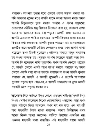 26
পারেবন। আপনার বুঝার মেধয েকােনা �কার জড়তা থাকেব না।
যিদ আপনার বুেঝর মেধয কমিত থােক অথবা জড়তা থােক অথবা
আপিন িবকৃ তভােব বুেঝ থােকন তাহেল এ �ধান ��গুেল,
েযগুেলােক েমৗিলক �� িহেসেব িবেবচনা করা হ, েসগুেলাবয্াখয
করার তা আপনার কােছ ধরা পড়েব। আপিন লক্ করেবন েয
আপিন তালেগাল পািকেয় েফলেছন। আপিন িকভােব বয্াখয করেবন,
িকভােব কথা বলেবন তা আপিন বুঝেত পারেছন না। মাসআলাগুেল
একিটর সােথ অপরিট েপঁিচেয় েফলেছন। অথচ যখন আপিন বয্াখয
পেড়েছন তখন িঠকই বুেঝেছন। পরীক্ষ মাধয্ে মানুষ স�ািনত
হয় অথবা লি�ত হয়। সুতরাং আপিন িনেজেক যাচাই কের িনন-
আপিন িক বুেঝেছন, নািক বুেঝনিন। যখন আপিন েদখেত পাে�ন
েয, আপিন েকােনা একিট অংশ বয্াখয করেত পারেছন না; অথবা
েকােনা একিট বাকয বয্াখয করেত পারেছন না তখন আপিন বুঝেত
পারেবন েয, আপিন এ অংশিট বুেঝনিন। এ অংশিট আপনােক
পুনরায় পড়েত হেব। অতএব, এ অংশিট ভালভােব না বুেঝ আপিন
পরবতর্ীঅংশ পড়েত যােবন না।
আেগকার িদেন তািলেব ইল্ম েকােনা একজন শাইেখর িনকট ইল্ম
িশখত। শাইখ তােদরেক িবেশষ েকােনা িবষয় পড়ােতন। তারা যখন
রােত বািড়েত িফের আসেতন তখন বই ব� কের এক সহপাঠী
অনয সহপাঠীর িনকট বয্াখয করেতন। আবার ি�তীয়জন �থম
জেনর িনকট বয্াখয করেতন। তািলেব ইল্েমর একািধক নয়;
একজন সহপাঠী থাকা বা�নীয়। এই সহপাঠীর সােথ আপিন
 