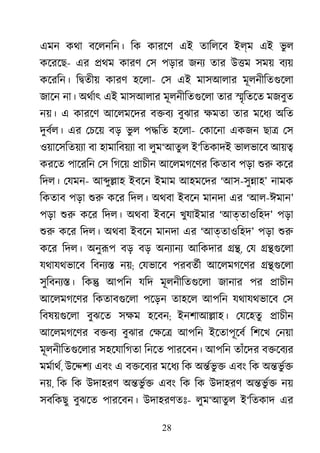 28
এমন কথা বেলনিন। িক কারেণ এই তািলেব ইল্ম এই ভু ল
কেরেছ- এর �থম কারণ েস পড়ার জনয তার উ�ম সময় বয্
কেরিন। ি�তীয় কারণ হেলা- েস এই মাসআলার মূলনীিতগুেল
জােন না। অথর্া এই মাসআলার মূলনীিতগুেল তার �ৃিতেত মজবুত
নয়। এ কারেণ আেলমেদর ব�বয বুঝার ক্ষম তার মেধয অিত
দুবর্ল এর েচেয় বড় ভু ল প�িত হেলা- েকােনা একজন ছা� েস
ওয়ােসিতয়য্ বা হামািবয়য্ বা লুম‘আতুল ই‘িতকাদই ভালভােব আয়�
করেত পােরিন েস িগেয় �াচীন আেলমগেণর িকতাব পড়া শু কের
িদল। েযমন- আ�ু�াহ ইবেন ইমাম আহমেদর ‘আস-সু�াহ’ নামক
িকতাব পড়া শু কের িদল। অথবা ইবেন মানদা এর ‘আল-ঈমান’
পড়া শু কের িদল। অথবা ইবেন খুযাইমার ‘আত্তাওিহদ’ পড়া
শু কের িদল। অথবা ইবেন মানদা এর ‘আত্তাওিহদ’ পড়া শু
কের িদল। অনুরূ বড় বড় অনয্ান আিকদার ��, েয ��গুেল
যথাযথভােব িবনয্ নয়; েযভােব পরবতর্ আেলমগেণর ��গুেল
সুিবনয্� িক� আপিন যিদ মূলনীিতগুেল জানার পর �াচীন
আেলমগেণর িকতাবগুেল পেড়ন তাহেল আপিন যথাযথভােব েস
িবষয়গুেল বুঝেত সক্ হেবন; ইনশাআ�াহ। েযেহতু �াচীন
আেলমগেণর ব�বয বুঝার েক্ষ আপিন ইেতাপূেবর িশেখ েনয়া
মূলনীিতগুেলা সহেযািগতা িনেত পারেবন। আপিন তাঁেদর ব�েবয্
মমর্াথ, উে�শয এবং এ ব�েবয্ মেধয িক অ�র্ভ ু এবং িক অ�ভু র�
নয়, িক িক উদাহরণ অ�ভু র� এবং িক িক উদাহরণ অ�ভু র� নয়
সবিকছু বুঝেত পারেবন। উদাহরণতঃ- লুম‘আতুল ই‘িতকাদ এর
 