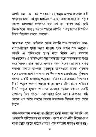 31
আপিন এমন েকান কথা পােবন না েয, অমুক আেলম ফাতহু বারী
পেড়েছন অথবা নাইলুল আওতার পেড়েছন এবং এ ��গুেল পড়ার
কারেণ আেলেমর �শংসাও করা হয় না। কারণ েছা� েছা�
িকতাবগুেল আ�� করেত পারেল আপিন এ ��গুেলা িব�ািরত
িবচার িবে�ষণ বুঝেত পারেবন।
েমা�াকথা হেলা- হািদেসর েক্ষ আপিন আল-আরবা‘ঈন আন-
নাওয়াওিয়য়য্া মুখ� করার মাধয্ে ইল্ম অজর্ শু করেবন।
আপিন এ হািদসগুেল মুখ� কের িনেবন এবং সবসময়
আওড়ােবন। এ হািদসগুেল সূরা ফািতহার মেতা মজবুতভােব মুখ�
কের িনেবন। �িত স�ােহ একবার খতম িদেবন। �িতবার সমা�
করেণর মাধয্ে আপনার মুখ�কৃ ত হািদসগুেল আেরা পির�ার
হেব। এরপর আপিন আল-আরবা‘ঈন আন-নাওয়াওিয়য়য্া পুি�কার
েকােনা একিট বয্াখয্া পড়েবন। যিদ েকােনা একজন িশক্ষে
িনকট পড়েত পােরন তাহেল আেরা ভাল। যিদ েকােনা শাইেখর
িনকট পড়ার সুেযাগ আপনার না-থােক তাহেল েকােনা একিট
বয্াখয্া িনেয় পড়েবন এবং বয্াখয িনেজ আ�� করেবন। যিদ
েকােনা �� জােগ তাহেল েকােনা আেলমেক িজেজ্ কের েজেন
িনেবন।
আল-আরবা‘ঈন আন-নাওয়াওিয়য়য্া মুখ� করার পর আপিন এর
�েতয্কি হািদেসর বয্াখয পড়েবন। ইমাম নাওয়াওয়ীর িনেজর েলখা
বয্াখয্া�� পড়েত পােরন। কারণ এিট সবেচেয় সংিক্ বয্াখয্া�
 