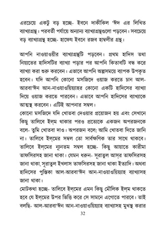 32
এরেচেয় একটু বড় হে�- ইবেন দাকীিকল ‘ঈদ এর িলিখত
বয্াখয্া� পরবতর্ পযর্াে অনয্ান বয্াখয্া��গু পড়েবন। সবেচেয়
বড় বয্াখয্া হে�- হােফয ইবেন রজব হা�লীর ��।
আপিন নাওয়াওয়ীর বয্াখয্ািট পড়েবন। �থম হািদস তথা
িনয়য্েত হািদসিটর বয্াখয পড়ার পর আপিন িকতাবিট ব� কের
বয্াখয করা শু করেবন। এভােব আপিন অ�সমেয় বয্াপ উপকৃ ত
হেবন। যিদ আপিন েকােনা মসিজেদ ওয়াজ করেত চান আল-
আরবা‘ঈন আন-নাওয়াওিয়য়য্াহ েকােনা একিট হািদেসর বয্াখয
িদেয় ওয়াজ করেত পারেবন। এভােব আপিন হািদেসর বয্াখয্া
আ�� করেবন। এিটই আপনার স�ল।
েকােনা মসিজেদ যিদ েখাতবা েদওয়ার �েয়াজন হয় এবং েসখােন
িকছু তািলেব ইল্ম থাকার পরও �েতয্ে একজন অপরজনেক
বেল- তুিম েখাতবা দাও। অপরজন বেল: আিম েখাতবা িদেত জািন
না। তািলেব ইল্েমর স�ল েতা সাবর্ক্ষ তার সােথ থাকেব।
তািলেব ইল্েমর নূয্নত স�ল হে�- িকছু আয়ােত কারীমা
তাফিসরসহ জানা থাকা। েযমন ধরু- সূরাতুল আস্র তাফিসরসহ
জানা থাকা, সূরাতুল ইখলাস তাফিসরসহ জানা থাকা ইতয্ািদ অথবা
হািদেসর পুি�কা আল-আরবা‘ঈন আন-নাওয়াওিয়য়য্া বয্াখয্া
জানা থাকা।
েমাটকথা হে�- তািলেব ইল্েমর এমন িকছু েমৗিলক ইল্ম থাকেত
হেব েয ইল্েমর উপর িভি� কের েস সামেন এেগােত পারেব। তাই
বলিছ- আল-আরবা‘ঈন আন-নাওয়াওিয়য়য্া বয্াখয্া মুখ� করার
 