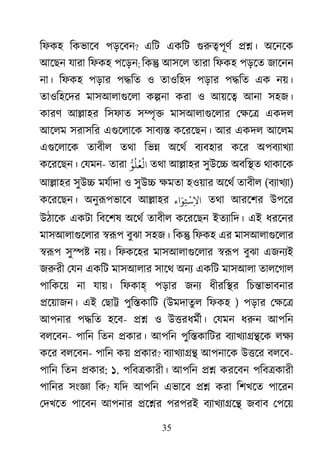 35
িফকহ িকভােব পড়েবন? এিট একিট গুরু�পূ ��। অেনেক
আেছন যারা িফকহ পেড়ন; িক� আসেল তারা িফকহ পড়েত জােনন
না। িফকহ পড়ার প�িত ও তাওিহদ পড়ার প�িত এক নয়।
তাওিহেদর মাসআলাগুেল ক�না করা ও আয়ে� আনা সহজ।
কারণ আ�াহর িসফাত স�ৃ� মাসআলাগুেলা েক্ষ একদল
আেলম সরাসির এগুেলাে সাবয্ কেরেছন। আর একদল আেলম
এগুেলাে তাবীল তথা িভ� অেথর বয্বহার কের অপবয্াখয
কেরেছন। েযমন- তারা ُّ‫ﻟْﻌُﻠُﻮ‬ তথা আ�াহর সুউে� অবি�ত থাকােক
আ�াহর সুউ� মযর্াদাও সুউ� ক্ষমতহওয়ার অেথর তাবীল (বয্াখয)
কেরেছন। অনুরূপভাে আ�াহর ‫اء‬َ‫ﻮ‬ِ‫ﺘ‬
ْ
‫ﺳ‬ِ‫ﻻ‬‫ا‬ তথা আরেশর উপের
উঠােক একটা িবেশষ অেথর তাবীল কেরেছন ইতয্ািদ এই ধরেনর
মাসআলাগুেলা �রূ বুঝা সহজ। িক� িফকহ এর মাসআলাগুেলা
�রূ সু�� নয়। িফকেহর মাসআলাগুেলা �রূ বুঝা এজনয্
জরুর েযন একিট মাসআলার সােথ অনয একিট মাসআলা তালেগাল
পািকেয় না যায়। িফকাহ পড়ার জনয ধীরি�র িচ�াভাবনার
�েয়াজন। এই েছা� পুি�কািট (উমদাতুল িফকহ ) পড়ার েক্ষ
আপনার প�িত হেব- �� ও উ�রধমর্ী েযমন ধরু আপিন
বলেবন- পািন িতন �কার। আপিন পুি�কািটর বয্াখয্া�� লক্
কের বলেবন- পািন কয় �কার? বয্াখয্া আপনােক উ�ের বলেব-
পািন িতন �কার: ১. পিব�কারী। আপিন �� করেবন পিব�কারী
পািনর সংজ্ িক? যিদ আপিন এভােব �� করা িশখেত পােরন
েদখেত পােবন আপনার �ে�র পরপরই বয্াখয্া� জবাব েপেয়
 