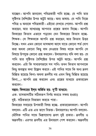 36
যাে�ন। আপিন জানেবন, পিব�কারী পািন হে�- েয পািন তার
সৃি�গত ৈবিশে�র উপর অটু ট আেছ। অনয ভাষায়- েয পািন িনেজ
পিব� ও অনয্ে পিব�কারী। এইেতা েদখেত েপেলন- আপিন ��
করেছন; আর বয্াখয্া আপনার �ে�র জবাব িদে�। আপিন
িফকেহর িকতাব এভােব পড়েবন েযন িফকেহর িকতাব হে�-
িশক্ষ েস িশক্ষক আপিন �� করেছন, আর িকতাব উ�র
িদে�। যখন এমন েকােনা মাসআলা আেস যােত েকােনা শতর েযাগ
করা অথবা েকােনা িকছু বাদ েদওয়ার িবষয় থােক আপিন েস
িবষেয় উপযু� েকােনা �� করেবন। উদাহরণতঃ যিদ বলা হয়- েয
পািন তার সৃি�গত ৈবিশে�য্ উপর অটু ট আেছ। আপিন ��
করেবন- এটা িক সাধারণভােব সব পািন? তখন িকতাব আপনােক
িকছু অব�ার কথা উে�খ করেব। এই পািনর সােথ িক অনয �বণ
িমি�ত হেয়েছ িকনা? অথবা �বণীয় নয় এমন িকছু িমি�ত হেয়েছ
িকনা....? আপিন �� করেবন এবং �ে�র মাধয্ে �কারেভদ
করেবন।
ব�ত: িফকেহর ইল্ম অিজর্ত হ- দু’িট মাধয্ে:
এক- মাসআলািটর সিঠকরূপ িনণর্য় করেত সক্ষম ।
দুই- সিঠকভােব িবভাজন করেত পারা।
িফকেহর সবেচেয় উপকারী িবষয় হে�- �কারেভদকরণ। আপিন
বলেবন- এিট এত এত ভােগ িবভ�। উদাহরণতঃ আপিন বলেবন-
েমৗিলক পািনর সােথ িম�ণেযাগয �বণ দুই �কার। �বণীয় ও
অ�বণীয়। এরপর �বণীয় এর উদাহরণ েপশ করেবন। অ�বণীয়
 