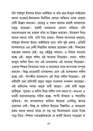 39
যিদ শাইখুল ইসলাম ইবেন তাইিময়া বা তাঁর ছা� ইবনুল কাইেয়য্
অথবা দাওয়াহ-ইমামেদর িনবর্ািচ েকােনা অিভমত থােক তাহেল
েসিট উে�খ করেতন। েযেহতু এ সকল আেলম হা�লী মাযহাবেক
সমৃ� কেরেছন। হা�লী মাযহােবর েকােনা অিভমত যিদ
অ�াধানয্�া হয় তাহেল তাঁরা তা উে�খ করেতন। উদাহরণ িদেয়
আমরা বলেত পাির- পািন িতন �কার। িশক্ আপনােক বলেবন:
শাইখুল ইসলাম ইবেন তাইিময়ার মেত পািন দুই �কার। �িতিট
মাসআলােত এর েবশী িব�ািরত বয্াখয্ �েয়াজন েনই। িশক্ষে
ম�েবয্ দরকার েনই। শুধ এইটু কু বলেবন: এ িবষেয় ফেতায়া
হে� এই। অমুক শাইখ এই ফেতায়া িদেয়েছন। েযমন- শাইখ
আ�ুল আিযয ইবন বায এই মাসআলায় এই ফেতায়া িদেয়েছন।
এভােব িশক্ িকতােবর সােথ ও ফেতায়ার সােথ আপনােক স�ৃ�
করেবন। িক� �েতয্কি মাসআলায় এেস এই মাসআলার দলীল
হে� এটা। িবপক্ষ আেলমগণ এই িদেয় দলীল িদেয়েছন। এই
দলীলিট তথা হািদসিট অমুক অমুক সংকলক সংকলন কেরেছন।
এই হািদেসর সনেদ অমুক রাবী আেছন। েসই রাবী অমুক
�িটযু�। সুতরাং এ হািদস িদেয় দলীল েপশ চলেব না। অতএব, এ
মতিট অ�াধানয্�া। সিঠক হে�- শা‘বী, ইসহাক ও শােফয়ীর
অিভমত। সব মাসআলােত তািলেব ইল্েমর এতিকছু জানার
�েয়াজন েনই। িক� েয তািলেব ইল্েমর িব�ািরত এ তথয্গুে
হজম করার ক্ষম আেছ েস বড় বড় িকতাবগুেল েথেক িনেজ
পেড় িনেব। িশক্ পাঠ��িতকােল েয কয়িট িকতাব পেড়েছন বা
 