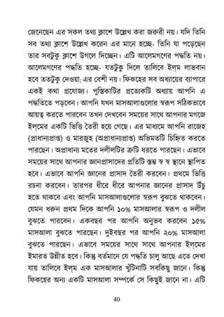 40
েজেনেছন এর সকল তথয �ােশ উে�খ করা জরুর নয়। যিদ িতিন
সব তথয �ােশ উে�খ কেরন এর মােন হে�- িতিন যা পেড়েছন
তার সবটু কু �ােশ উগেল িদে�ন। এিট আেলমগেণর প�িত নয়।
আেলমগেণর প�িত হে�- যতটু কু িদেল তািলেব ইল্ম লাভবান
হেব ততটু কু েদওয়া; এর েবশী নয়। িফকেহর সব অধয্ােয় বয্াপাে
একই কথা �েযাজয্ পুি�কািটর �েতয্কি অধয্া আপিন এ
প�িতেত পড়েবন। আপিন যখন মাসআলাগুেলা �রূ সিঠকভােব
আয়� করেত পারেবন তখন েদখেবন সমেয়র সােথ আপনার মগেজ
ইল্েমর একিট িভি� ৈতরী হেয় েগেছ। এর মাধয্ে আপিন রােজহ
(�াধানয্�া) ও মারজুহ (অ�াধানয্�া) অিভমতিট িচি�ত করেত
পারেছন। অ�াধানয মেতর দলীলিটর �িট ধরেত পারেছন। এভােব
সমেয়র সােথ আপনার জ্ঞান�াসাে �িতিট �� � � �ােন �ািপত
হেব। এভােব আপিন জ্ঞাে �াসাদ ৈতরী করেবন। �থেম িভি�
রচনা করেবন। তারপর ধীের ধীের আপনার জ্ঞাে �াসাদ উঁচু
হেত থাকেব এবং আপিন মাসআলাগুেলা �রূ বুঝেত থাকেবন।
েযমন ধরু �থম িদেক আপিন ১০% মাসআলার �রূ ও দলীল
বুঝেত পারেবন। একবছর পর আপিন অনুভব করেবন ১৫%
মাসআলা বুঝেত পারেছন। দুইবছর পর আপিন ২০% মাসআলা
বুঝেত পারেছন। এভােব সমেয়র সােথ সােথ আপনার ইল্েমর
ইমারত উ�ীত হেব। িক� বতর্মাে েয প�িত চালু আেছ এেত েদখা
যায় তািলেব ইল্ম এক মাসআলার খুঁিটনািট সবিকছু জােন। িক�
িফকেহর অনয একিট মাসআলা স�েকর েস িকছুই জােন না। এিট
 
