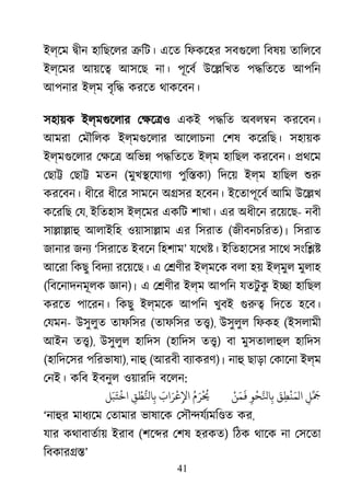 41
ইল্েম �ীন হািছেলর �িট। এেত িফকেহর সবগুেল িবষয় তািলেব
ইল্েমর আয়ে� আসেছ না। পূেবর উে�িখত প�িতেত আপিন
আপনার ইল্ম বৃি� করেত থাকেবন।
সহায়ক ইল্মগুেলা েক্ষে একই প�িত অবল�ন করেবন।
আমরা েমৗিলক ইল্মগুেলা আেলাচনা েশষ কেরিছ। সহায়ক
ইল্মগুেলা েক্ষ অিভ� প�িতেত ইল্ম হািছল করেবন। �থেম
েছা� েছা� মতন (মুখ�েযাগয পুি�কা) িদেয় ইল্ম হািছল শু
করেবন। ধীের ধীের সামেন অ�সর হেবন। ইেতাপূেবর আিম উে�খ
কেরিছ েয, ইিতহাস ইল্েমর একিট শাখা। এর অধীেন রেয়েছ- নবী
সা�া�াহ আলাইিহ ওয়াসা�াম এর িসরাত (জীবনচিরত)। িসরাত
জানার জনয ‘িসরােত ইবেন িহশাম’ যেথ�। ইিতহােসর সােথ সংি��
আেরা িকছু িবদয্ রেয়েছ। এ ে�ণীর ইল্মেক বলা হয় ইল্মুল মুলাহ
(িবেনাদনমূলক জ্ঞ)। এ ে�ণীর ইল্ম আপিন যতটু কু ই�া হািছল
করেত পােরন। িকছু ইল্মেক আপিন খুবই গুর িদেত হেব।
েযমন- উসুলুত তাফিসর (তাফিসর ত�), উসুলুল িফকহ (ইসলামী
আইন ত�), উসুলুল হািদস (হািদস ত�) বা মুসতালাহু হািদস
(হািদেসর পিরভাষা), নাহ (আরবী বয্াকর)। নাহ ছাড়া েকােনা ইল্ম
েনই। কিব ইবনুল ওয়ারিদ বেলন:
ِ‫ﻞ‬ََِّ‫ﻖ‬ِ‫ﻄ‬
ْ
‫ﻨ‬َ‫الﻤ‬ِ‫ﻮ‬
ْ
‫ﺤ‬َّ‫ﺎﻨﻟ‬
ْ‫ﻦ‬َ‫ﻤ‬
َ
�ُ‫م‬َ‫ﺮ‬
ْ ُ
�َ‫اب‬َ‫ﺮ‬
ْ
‫ﻋ‬ِ‫اﻹ‬ِ‫ﻖ‬ ْ‫ﻄ‬ُّ‫ﺎﻨﻟ‬‫ﻞ‬َ‫ﺒ‬َ‫ﺘ‬
ْ
‫اﺧ‬
‘নাহু মাধয্ে েতামার ভাষােক েসৗ�যর্য্মি কর,
যার কথাবাতর্া ইরাব (শে�র েশষ হরকত) িঠক থােক না েসেতা
িবকার��’
 