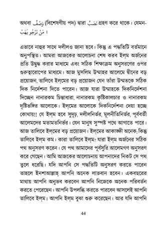 44
অথবা
ٌ
‫ﻒ‬
ْ
‫ﺻ‬َ‫و‬ (িবেশষণীয় পদ) �ারা ٌ‫ﺐ‬ َ‫ﺼ‬
َ
‫ﻧ‬ �হণ কের থােক। েযমন-
ْ‫ﻦ‬َ‫ﻣ‬‫ﻮ‬ُ‫ﺟ‬ْ‫ﺮ‬
َ
‫ﻧ‬
ْ
‫ﺐ‬َ‫ﻬ‬
َ
� ।
এভােব নাহু সােথ দলীলও জানা হেব। িক� এ প�িতিট বতর্মাে
অনুপি�ত। আমরা আজেকর আেলাচনা েশষ করব ইল্ম অজর্েন
�িত উ�ু� করার মাধয্ে এবং সিঠক িশক্ষা অনুসরেণর ওপর
গুরু�ােরাে মাধয্েম আজ মুসিলম উ�াহর আেলেম �ীেনর বড়
�েয়াজন, তািলেব ইল্েমর বড় �েয়াজন েযন তাঁরা উ�তেক সিঠক
িদক িনেদর্শন িদেত পােরন। আজ যারা উ�াহেক িদকিনেদর্শন
িদে�ন নানারকম িচ�াধারা, নানারকম কৃ ি�কালচার ও নানারকম
দৃি�ভি�র আেলােক। ইল্েমর আেলােক িদকিনেদর্শন েদয়া হে�
েকাথায়!! েয ইল্ম হেব সুদৃঢ়, দলীলিনভর্, মূলনীিতিনভর্, পূবর্বতর
আেলমেদর মতামতিনভর্র েযন মানুষ সু�� পেথ আগােত পাের।
আজ তািলেব ইল্েমর বড় �েয়াজন। ইল্েমর আকা�ী অেনক; িক�
তািলেব ইল্ম কম। কারা তািলেব ইল্ম? যারা ইল্ম অজর্েন সিঠক
পথ অনুসরণ কেরন। েয পথ আমােদর পূবর্সুি আেলমগণ অনুসরণ
কের েগেছন। আিম আজেকর আেলাচনায় আপনােদর িনকট েস পথ
তু েল ধেরিছ। যিদ আপিন েস প�িতিট অনুসরণ করেত পােরন
তাহেল ইনশাআ�াহ আপিন অেনক লাভবান হেবন। একবছেরর
মাথায় আপিন অনুভব করেবন আপিন িনেজেক অেনক পিরবতর্
করেত েপেরেছন। আপিন উপলি� করেত পারেবন আসেলই আপিন
তািলেব ইল্ম। আপিন ইল্ম বুঝা শু কেরেছন। আর যিদ আপিন
 