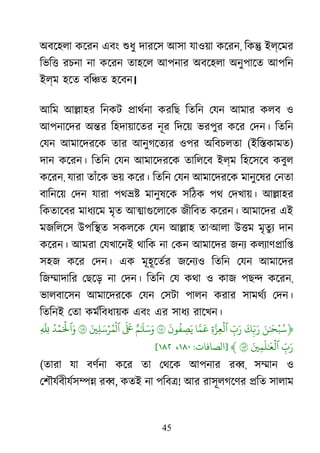 45
অবেহলা কেরন এবং শুধ দারেস আসা যাওয়া কেরন, িক� ইল্েমর
িভি� রচনা না কেরন তাহেল আপনার অবেহলা অনুপােত আপিন
ইল্ম হেত বি�ত হেবন।
আিম আ�াহর িনকট �াথর্ন করিছ িতিন েযন আমার কলব ও
আপনােদর অ�র িহদায়ােতর নূর িদেয় ভরপুর কের েদন। িতিন
েযন আমােদরেক তার আনুগেতয্ ওপর অিবচলতা (ইি�কামত)
দান কেরন। িতিন েযন আমােদরেক তািলেব ইল্ম িহেসেব কবুল
কেরন, যারা তাঁেক ভয় কের। িতিন েযন আমােদরেক মানুেষর েনতা
বািনেয় েদন যারা পথ�� মানুষেক সিঠক পথ েদখায়। আ�াহর
িকতােবর মাধয্ে মৃত আ�াগুেলাে জীিবত কেরন। আমােদর এই
মজিলেস উপি�ত সকলেক েযন আ�াহ তা‘আলা উ�ম মৃতুয দান
কেরন। আমরা েযখােনই থািক না েকন আমােদর জনয কলয্াণ�াি
সহজ কের েদন। এক মূহূেতর্ জেনয্ িতিন েযন আমােদর
িজ�াদাির েছেড় না েদন। িতিন েয কথা ও কাজ পছ� কেরন,
ভালবােসন আমােদরেক েযন েসটা পালন করার সামথর্ েদন।
িতিনই েতা কমর্িবধায় এবং এর সাধয রােখন।
﴿َ‫ن‬ٰ َ�ۡ‫ب‬ُ‫س‬
َ
‫ك‬ِ
ّ�َ‫ر‬ِ
ّ‫ب‬َ‫ر‬ِ‫ة‬َّ‫لۡعِز‬‫ا‬َّ
‫م‬
َ
َ
‫ون‬
ُ
‫ف‬ ِ‫ص‬َ‫ي‬١ٌ‫م‬ٰ َ
�َ‫س‬َ‫و‬
ََ
�َ�ِ‫ل‬َ‫س‬ۡ‫ر‬ُ‫م‬
ۡ
‫ٱل‬١ُ‫د‬ۡ‫م‬َ ۡ
�‫َٱ‬‫و‬ِ
ّ
َِ
ِ
ّ‫ب‬َ‫ر‬َ�ِ‫م‬
َ
‫ل‬ٰ َ
�
ۡ
‫ٱل‬١﴾]‫الﺼﺎﻓﺎت‬:١٨٠،١٨٢[
(তারা যা বণর্ন কের তা েথেক আপনার র�, স�ান ও
েশৗযর্বীযর্স�� , কতই না পিব�! আর রাসূলগেণর �িত সালাম
 