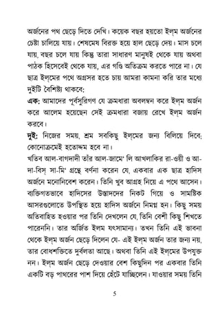 5
অজর্েন পথ েছেড় িদেত েদিখ। কেয়ক বছর হয়েতা ইল্ম অজর্েন
েচ�া চািলেয় যায়। েশষেমষ িবর� হেয় হাল েছেড় েদয়। মাস চেল
যায়, বছর চেল যায় িক� তারা সাধারণ মানুষই েথেক যায় অথবা
পাঠক িহেসেবই েথেক যায়, এর গি� অিত�ম করেত পাের না। েয
ছা� ইল্েমর পেথ অ�সর হেত চায় আমরা কামনা কির তার মেধয
দুইিট ৈবিশ�য থাকেব:
এক: আমােদর পূবর্সুিরগ েয �মধারা অবল�ন কের ইল্ম অজর্
কের আেলম হেয়েছন েসই �মধারা বজায় েরেখ ইল্ম অজর্
করেব।
দুই: িনেজর সময়, �ম সবিকছু ইল্েমর জনয িবিলেয় িদেব;
েকােনা�েমই হেতা�ম হেব না।
খিতব আল-বাগদাদী তাঁর আল-জােম‘ িল আখলািকর রা-ওয়ী ও আ-
দা-িবস সা-িম‘ �ে� বণর্ন কেরন েয, একবার এক ছা� হািদস
অজর্ে মেনািনেবশ কেরন। িতিন খুব আ�হ িনেয় এ পেথ আেসন।
বয্ি�গতভাে হািদেসর উ�াদেদর িনকট িগেয় ও সামি�ক
আসরগুেলাে উপি�ত হেয় হািদস অজর্ে িনম� হন। িকছু সময়
অিতবািহত হওয়ার পর িতিন েদখেলন েয, িতিন েবশী িকছু িশখেত
পােরনিন। তার অিজর্ ইলম যৎসামানয্ তখন িতিন এই ভাবনা
েথেক ইল্ম অজর্ েছেড় িদেলন েয- এই ইল্ম অজর্ তার জনয নয়,
তার েবাধশি�েত দুবর্লত আেছ। অথবা িতিন এই ইল্েমর উপযু�
নন। ইল্ম অজর্ েছেড় েদওয়ার েবশ িকছুিদন পর একবার িতিন
একিট বড় পাথেরর পাশ িদেয় েহঁেট যাি�েলন। যাওয়ার সময় িতিন
 