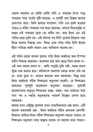 6
েখয়াল করেলন েয, েফাঁটা েফাঁটা পািন এ পাথেরর উপর পেড়
পাথেরর গােয় গেতর্ সৃি� কেরেছ। এ দৃশয্ি তার িচ�ার জগেত
েরখাপাত কের। িতিন ভাবেত লাগেলন: পািন এত দুবর্ হওয়ার
পেরও এ কিঠন পাথরেক গতর কের েফেলেছ। আমার িবেবকবুি� বা
অ�র এই পাথেরর েচেয় েতা কিঠন নয়। আর ইল্ম েতা এই
পািনর েচেয় দুবর্ নয়। এই ঘটনার পর িতিন পুনরায় ইল্েমর পেথ
িফের আসার িস�া� েনন। িফের এেস সিতয সিতয িতিন ইল্েম
�ীেন পাি�তয অজর্ কেরন এবং খয্ািতমা আেলম হন।
এই ঘটনা েথেক আমরা বুঝেত পাির, ইল্ম অজর্েন জনয ই�াত
কিঠন িস�া� �েয়াজন। হেতা�ম হেয় হাল েছেড় িদেল চলেব না।
এই কথা বলেল চলেব না - আিম পেড়িছ; বুিঝ নাই। বর� কারণ
খুঁেজ েবর করেত হেব। অিধকাংশ তরুেণ েক্ষ কারণ এটা নয়
েয- তারা বুেঝ না। তােদর অেনেক ভাল সমঝদার। িক� তারা
ইল্ম অজর্েন সিঠক িশক্ষা অনুসরণ কেরিন। েয িশক্ষা
আমােদর পূবর্সুি আেলমগণ অনুসরণ কেরেছন। পূবর্বতর
আেলমগেণর অনুসৃত িশক্ষা হে�- সহজ। বরং বতর্মাে যারা
নানা পথ ও প�িত অনুসরেণর পরামশর িদে�ন েসসব হেত
সহজতর।
আমরা যখন এইটু কু বুঝলাম তখন �াভািবকভােব �� জােগ- এিট
অেনক তরুেণর �� - ইল্ম অজর্েন সিঠক �মধারা েকানিট?
িকভােব তািলেব ইল্ম সিঠক িশক্ষা অনুসরণ করেত পারেব? েয
িশক্ষা অনুসরণ কের আ�াহ চােহত েস আেলম হেত পারেব।
 