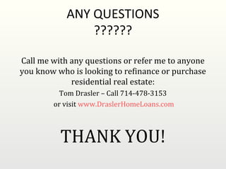ANY QUESTIONS
                ??????

Call me with any questions or refer me to anyone
you know who is looking to refinance or purchase
             residential real estate:
          Tom Drasler – Call 714-478-3153
        or visit www.DraslerHomeLoans.com



          THANK YOU!
 