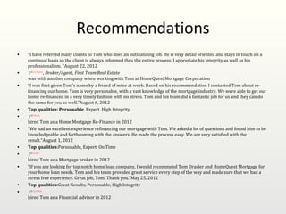 Recommendations
•   “I have referred many clients to Tom who does an outstanding job. He is very detail oriented and stays in touch on a
    continual basis so the client is always informed thru the entire process. I appreciate his integrity as well as his
    professionalism. "August 22, 2012
•   1stCheryl Eagleson, Broker/Agent, First Team Real Estate
    was with another company when working with Tom at HomeQuest Mortgage Corporation
•   “I was first given Tom's name by a friend of mine at work. Based on his recommendation I contacted Tom about re-
    financing our home. Tom is very personable, with a vast knowledge of the mortgage industry. We were able to get our
    home re-financed in a very timely fashion with no stress. Tom and his team did a fantastic job for us and they can do
    the same for you as well.”August 6, 2012
•   Top qualities: Personable, Expert, High Integrity
•   1stBill Mazelin
    hired Tom as a Home Mortgage Re-Finance in 2012
•   “We had an excellent experience refinancing our mortgage with Tom. We asked a lot of questions and found him to be
    knowledgeable and forthcoming with the answers. He made the process easy. We are very satisfied with the
    result.”August 1, 2012
•   Top qualities:Personable, Expert, On Time
•   1stLeila Hans
    hired Tom as a Mortgage broker in 2012
•   “If you are looking for top notch home loan company, I would recommend Tom Drasler and HomeQuest Mortgage for
    your home loan needs. Tom and his team provided great service every step of the way and made sure that we had a
    stress free experience. Great job, Tom. Thank you.”May 25, 2012
•   Top qualities:Great Results, Personable, High Integrity
•   1stGreg Davidson
    hired Tom as a Financial Advisor in 2012
 