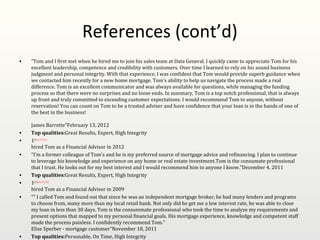 References (cont’d)
•   “Tom and I first met when he hired me to join his sales team at Data General. I quickly came to appreciate Tom for his
    excellent leadership, competence and credibility with customers. Over time I learned to rely on his sound business
    judgment and personal integrity. With that experience, I was confident that Tom would provide superb guidance when
    we contacted him recently for a new home mortgage. Tom's ability to help us navigate the process made a real
    difference. Tom is an excellent communicator and was always available for questions, while managing the funding
    process so that there were no surprises and no loose ends. In summary, Tom is a top notch professional, that is always
    up front and truly committed to exceeding customer expectations. I would recommend Tom to anyone, without
    reservation! You can count on Tom to be a trusted adviser and have confidence that your loan is in the hands of one of
    the best in the business!

    James Barrette”February 13, 2012
•   Top qualities:Great Results, Expert, High Integrity
•   1stJames Barrette
    hired Tom as a Financial Advisor in 2012
•   “I'm a former colleague of Tom's and he is my preferred source of mortgage advice and refinancing. I plan to continue
    to leverage his knowledge and experience on any home or real estate investment.Tom is the consumate professional
    that I trust. He looks out for my best interest and I would recommend him to anyone I know.”December 4, 2011
•   Top qualities:Great Results, Expert, High Integrity
•   1stStephen Stebbins
    hired Tom as a Financial Advisor in 2009
•   “" I called Tom and found out that since he was an independent mortgage broker, he had many lenders and programs
    to choose from, many more than my local retail bank. Not only did he get me a low interest rate, he was able to close
    my loan in less than 30 days. Tom is the consummate professional who took the time to analyze my requirements and
    present options that mapped to my personal financial goals. His mortgage experience, knowledge and competent staff
    made the process painless. I confidently recommend Tom."
    Elise Sperber - mortgage customer”November 18, 2011
•   Top qualities:Personable, On Time, High Integrity
 