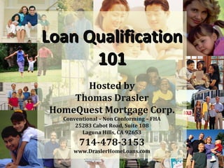 Loan Qualification
      101
      Hosted by
    Thomas Drasler
HomeQuest Mortgage Corp.
  Conventional – Non Conforming – FHA
      25283 Cabot Road, Suite 108
        Laguna Hills, CA 92653
       714-478-3153
     www.DraslerHomeLoans.com
 