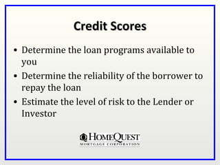 Credit Scores
• Determine the loan programs available to
  you
• Determine the reliability of the borrower to
  repay the loan
• Estimate the level of risk to the Lender or
  Investor
 