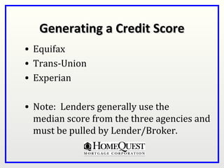 Generating a Credit Score
• Equifax
• Trans-Union
• Experian

• Note: Lenders generally use the
  median score from the three agencies and
  must be pulled by Lender/Broker.
 