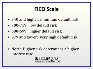 FICO Scale
•   740 and higher: minimum default risk
•   700-719: low default risk
•   680-699: higher default risk
•   679 and lower: very high default risk

• Note: Higher risk determines a higher
  interest rate.
 