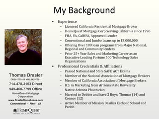 My Background
                           •   Experience
                                – Licensed California Residential Mortgage Broker
                                – HomeQuest Mortgage Corp Serving California since 1996
                                – FHA, VA, CalHFA, Approved Lender
                                – Conventional and Jumbo Loans up to $3,000,000
                                – Offering Over 100 loan programs from Major National,
                                  Regional and Community lenders
                                – Prior 25+ Year Sales and Marketing Career as an
                                  Executive Leading Fortune 500 Technology Sales
                                  Organizations
                           •   Professional Credentials & Affiliations
                                – Passed National and State SAFE ACT Exams
Thomas Drasler                  – Member of the National Association of Mortgage Brokers
 DRE#1775516 NMLS#297791
                                – Member of California Association of Mortgage Brokers
714-478-3153 Direct             – B.S. in Marketing from Arizona State University
949-460-7799 Office             – Native Arizona Phoenician
  HomeQuest Mortgage
                                – Married to Debbie and have 2 Boys; Thomas (14) and
     Corporation
www.DraslerHomeLoans.com
                                  Connor (12)
 Conventional – FHA - VA        – Active Member of Mission Basilica Catholic School and
                                  Parish
 