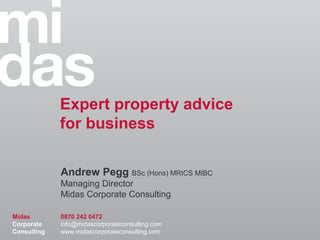 Expert property advice
             for business

             Andrew Pegg BSc (Hons) MRICS MIBC
             Managing Director
             Midas Corporate Consulting

Midas        0870 242 0472
Corporate    info@midascorporateconsulting.com
Consulting   www.midascorporateconsulting.com
 