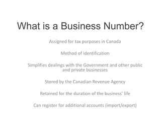 What is a Business Number? 
Assigned for tax purposes in Canada 
Method of identification 
Simplifies dealings with the Government and other public 
and private businesses 
Stored by the Canadian Revenue Agency 
Retained for the duration of the business’ life 
Can register for additional accounts (import/export) 
 