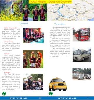 DONG VAN TRAVEL 22 DONG VAN TRAVEL 3
Transportation
There are two passenger cars
from Thai Nguyen Station to South
Ha Giang station at 8:30am and
4:30pm. It is about 234km. They
depart every day and spend about
3 hours 48 minutes .The cost is
100 VND.
After that, we take passenger
car from South Ha Giang Station to
Dong Van. It is about 139km. It
spends about 2,5 hours. When we
arrive Dong Van, we can rent
motorbike to continue our route.
Taxi: From Ha Giang Station,
we can take a taxi to our hotel. In
the city, there are many different
taxis. One of the most popular taxi
is Taxi Son Dan (phone
02193861861).
White – trousers Dao
White-trousers Dao
wear black trousers, are
distinguished by their white
richly-embroidered. The hair
is tied up in a bun and
covered by a black scarf.
The Black Dao
Their black trousers with
black jackets decorated at
the sleeves and collars with
thin bands of embroidery,
coins and beads.
Red Dao
Their black trousers
embroidered with flower or
small star patters. Their
jackets can be red or black
and embroidered borders.
Specially, they usually wear a
black or red turban which can
either be decorated with
tassels or bells.
Coin Dao
The Coin Dao people
usually pay great attention to
the combination of silver
jewelry on their clothes.
Specially, their blouses and
headscarves are decorated
with silver coins .Coin Dao
girls seem more beautiful in
new radiant costumes and
silver jewellery items.
Dao people
Typical People Dong Van Overview
 