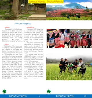 DONG VAN TRAVEL 6 DONG VAN TRAVEL 19
Position
The palace of H’Mong King is
located in Sa Phin commune,
Dong Van district next to 4C
highway on Ha Giang city street
to Dong Van,. It is about 131
kilometers from Ha Giang
province and about 13
kilometers from Dong Van town.
History
The position of the house was
defined by Chinese geomancer
on a hillock in the valley and
behind the mountain which is in
shape of “raspberry” . This place
is surrounded by the high
mountains. A century ago, Vuong
family ruled totally this extensive
plateau and was named as the
King . H’Mong group of people
was called as H’Mong King . To
affirm the role and power , Vuong
Chinh Duc (Vuong Chi Sinh’s
father) went to everywhere to
find workers for building his
house. Chinese geomancers
from Van Nam and a group of the
best H’Mong workers had built
H’Mong King’s house for 8 years
(1920 – 1928).
Architecture
The palace of H’Mong King
is a splendid palace with original
architecture. The palace has
outstanding architecture and is
imbued with the cultural
features of ancient Vietnamese
people and H’Mong ethnic
group.
The palace is covered with
two rounds of stone wall . The
outer wall is about 40
centimeters thick and 2 meters
(6 feet) tall. The inner wall is
thicker and stronger than the
outer.
It spreads over an area
1200m2. There are three main
stilt houses in the palace with 4
horizontal rows, 6 vertical rows
and 64 different rooms.
All the three houses are
made from wood. Their pillars
trusses, floor, wattles and roofs
are made from precious wood.
Over the sunny, rain, storm
and wind, in hard climatic
conditions over 1600m high,
Vuong family’s palace retains
the old form and the historical
value.
Palace of H’Mong King
Famous Places Typical People
 