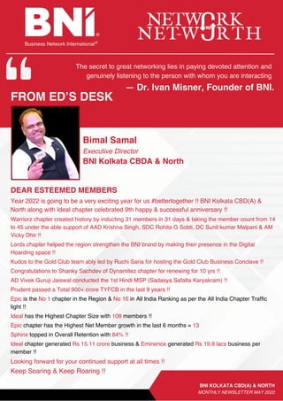 Business Network International
― Dr. Ivan Misner, Founder of BNI.
FROM ED’S DESK
DEAR ESTEEMED MEMBERS
Bimal Samal
Executive Director
BNI Kolkata CBDA & North
BNI KOLKATA CBD(A) & NORTH
MONTHLY NEWSLETTER MAY 2022
Year 2022 is going to be a very exciting year for us #bettertogether !! BNI Kolkata CBD(A) &
North along with Ideal chapter celebrated 9th happy & successful anniversary !!
Warriorz chapter created history by inducting 31 members in 31 days & taking the member count from 14
to 45 under the able support of AAD Krishna Singh, SDC Rohita G Sobti, DC Sunil kumar Malpani & AM
Vicky Dhir !!
Lords chapter helped the region strengthen the BNI brand by making their presence in the Digital
Hoarding space !!
Kudos to the Gold Club team ably led by Ruchi Saria for hosting the Gold Club Business Conclave !!
Congratulations to Shanky Sachdev of Dynamitez chapter for renewing for 10 yrs !!
AD Vivek Guruji Jaiswal conducted the 1st Hindi MSP (Sadasya Safalta Karyakram) !!
Prudent passed a Total 900+ crore TYFCB in the last 9 years !!
Epic is the No 1 chapter in the Region & No 16 in All India Ranking as per the All India Chapter Traffic
light !!
Ideal has the Highest Chapter Size with 108 members !!
Epic chapter has the Highest Net Member growth in the last 6 months = 13
Sphinx topped in Overall Retention with 84% !!
Ideal chapter generated Rs 15.11 crore business & Eminence generated Rs 19.8 lacs business per
member !!
Looking forward for your continued support at all times !!
Keep Soaring & Keep Roaring !!
The secret to great networking lies in paying devoted attention and
genuinely listening to the person with whom you are interacting
 