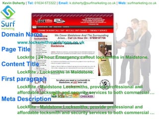 Kevin Doherty  |  Tel:   01634 673322  |  Email:   [email_address]  |  Web:   surfmarketing.co.uk Domain Name www.locksmithmaidstone.co.uk Page Title Lockrite | 24 hour Emergency callout locksmiths in Maidstone.   Content Title LockRite - Locksmiths in Maidstone.  First paragraph LockRite - Maidstone Locksmiths, provide professional and  affordable locksmith and security services to both commercial … Meta Description LockRite - Maidstone Locksmiths, provide professional and  affordable locksmith and security services to both commercial … 