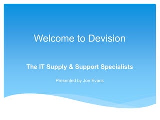 Welcome to Devision
The IT Supply & Support Specialists
Presented by Jon Evans
 