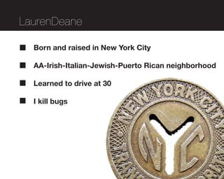 LaurenDeane

  Born and raised in New York City

  AA-Irish-Italian-Jewish-Puerto Rican neighborhood

  Learned to drive at 30

  I kill bugs
 