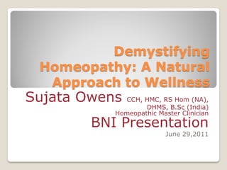 Demystifying
 Homeopathy: A Natural
  Approach to Wellness
Sujata Owens CCH, HMC, RS Hom (NA),
                   DHMS, B.Sc (India)
           Homeopathic Master Clinician
        BNI Presentation
                          June 29,2011
 