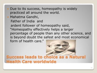    Due to its success, homeopathy is widely
    practiced all around the world.
   Mahatma Gandhi,
     Father of India and
     ardent follower of homeopathy said,
    “Homeopathy effectively helps a larger
    percentage of people than any other science, and
    is beyond doubt the safest and most economical
    form of health care.”



Success leads to choice as a Natural
Health Care worldwide
                                                   11
 