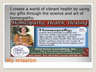    I create a world of vibrant health by using
    my gifts through the science and art of
    homeopathy.




My mission
 
