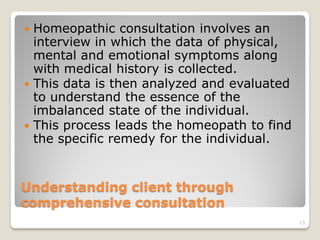  Homeopathic consultation involves an
  interview in which the data of physical,
  mental and emotional symptoms along
  with medical history is collected.
 This data is then analyzed and evaluated
  to understand the essence of the
  imbalanced state of the individual.
 This process leads the homeopath to find
  the specific remedy for the individual.


Understanding client through
comprehensive consultation
                                             13
 