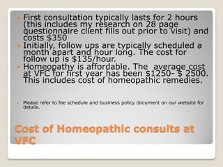    First consultation typically lasts for 2 hours
    (this includes my research on 28 page
    questionnaire client fills out prior to visit) and
    costs $350
   Initially, follow ups are typically scheduled a
    month apart and hour long. The cost for
    follow up is $135/hour.
   Homeopathy is affordable. The average cost
    at VFC for first year has been $1250- $ 2500.
    This includes cost of homeopathic remedies.

   Please refer to fee schedule and business policy document on our website for
    details.



Cost of Homeopathic consults at
VFC
 