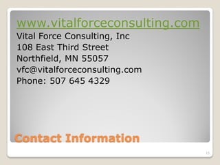 www.vitalforceconsulting.com
Vital Force Consulting, Inc
108 East Third Street
Northfield, MN 55057
vfc@vitalforceconsulting.com
Phone: 507 645 4329




Contact Information
                               15
 