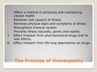 1.   Offers a method of achieving and maintaining
     vibrant health
2.   Removes root cause/s of illness
3.   Removes physical signs and symptoms of illness
4.   Strengthens immune system
5.   Prevents illness naturally, gently and rapidly.
7.   Offers freedom from pharmaceutical drugs and its
     side effects.
8.   Offers freedom from life long dependence on drugs.




     The Promise of Homeopathy
                                                          4
 